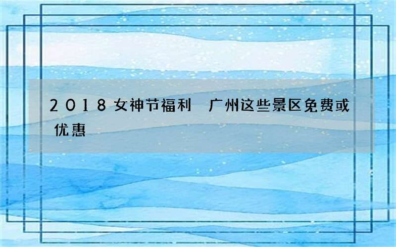 2018女神节福利 广州这些景区免费或优惠